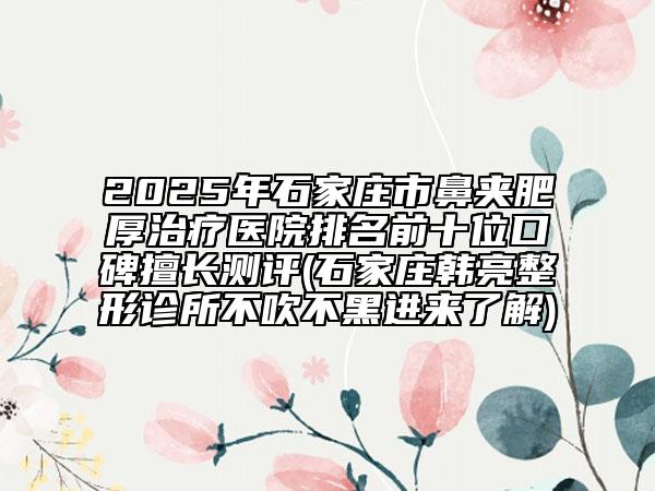 2025年石家莊市鼻夾肥厚治療醫(yī)院排名前十位口碑擅長測評(石家莊韓亮整形診所不吹不黑進(jìn)來了解)