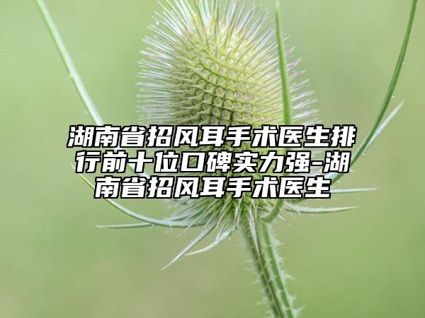 湖南省招風(fēng)耳手術(shù)醫(yī)生排行前十位口碑實力強-湖南省招風(fēng)耳手術(shù)醫(yī)生