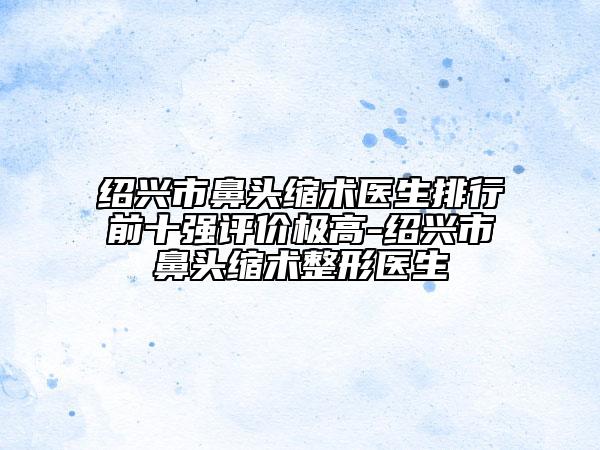 紹興市鼻頭縮術(shù)醫(yī)生排行前十強(qiáng)評(píng)價(jià)極高-紹興市鼻頭縮術(shù)整形醫(yī)生