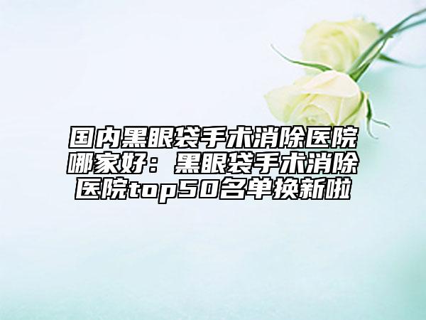 國內(nèi)黑眼袋手術(shù)消除醫(yī)院哪家好：黑眼袋手術(shù)消除醫(yī)院top50名單換新啦