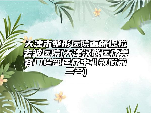 天津市整形醫(yī)院面部提拉去皺醫(yī)院(天津漢誠醫(yī)療美容門診部醫(yī)療中心領(lǐng)銜前三名)