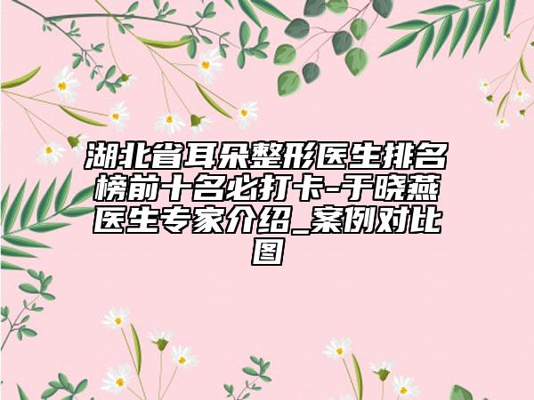 湖北省耳朵整形醫(yī)生排名榜前十名必打卡-于曉燕醫(yī)生專家介紹_案例對比圖