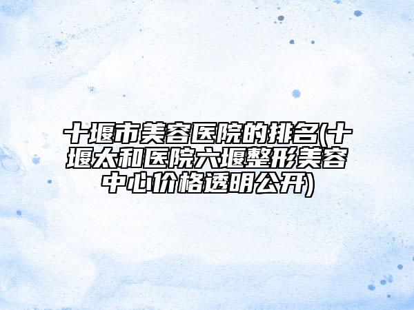 十堰市美容醫(yī)院的排名(十堰太和醫(yī)院六堰整形美容中心價(jià)格透明公開)