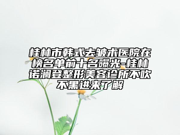 桂林市韓式去皺術(shù)醫(yī)院在榜名單前十名曝光-桂林諾瀾登整形美容診所不吹不黑進來了解
