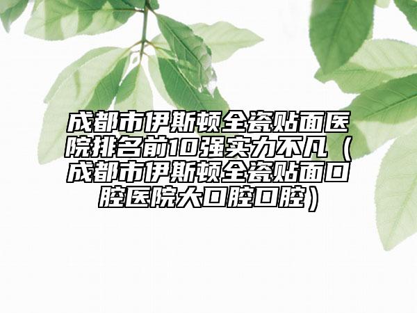 成都市伊斯頓全瓷貼面醫(yī)院排名前10強實力不凡（成都市伊斯頓全瓷貼面口腔醫(yī)院大口腔口腔）