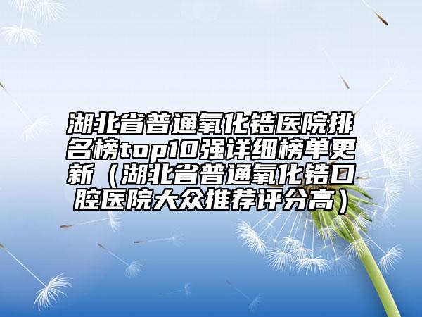 湖北省普通氧化鋯醫(yī)院排名榜top10強(qiáng)詳細(xì)榜單更新（湖北省普通氧化鋯口腔醫(yī)院大眾推薦評(píng)分高）