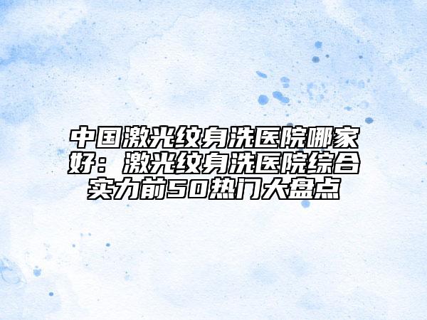 中國(guó)激光紋身洗醫(yī)院哪家好：激光紋身洗醫(yī)院綜合實(shí)力前50熱門大盤點(diǎn)