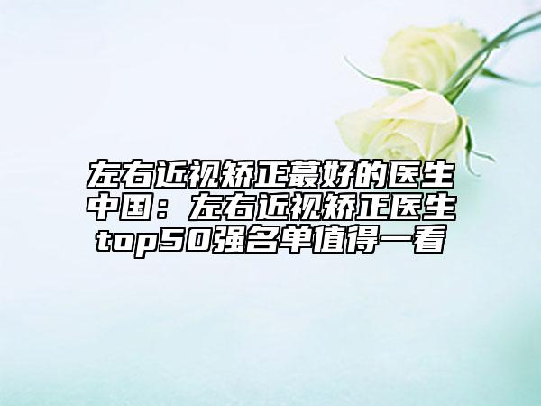 左右近視矯正蕞好的醫(yī)生中國(guó)：左右近視矯正醫(yī)生top50強(qiáng)名單值得一看