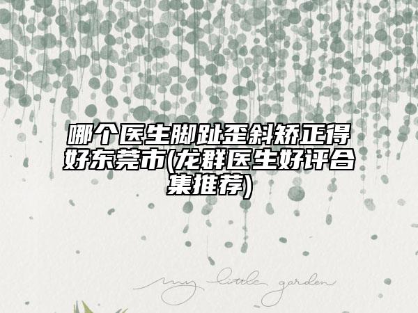 哪個(gè)醫(yī)生腳趾歪斜矯正得好東莞市(龍群醫(yī)生好評(píng)合集推薦)