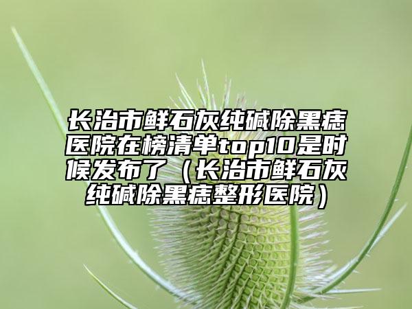 長治市鮮石灰純堿除黑痣醫(yī)院在榜清單top10是時候發(fā)布了（長治市鮮石灰純堿除黑痣整形醫(yī)院）