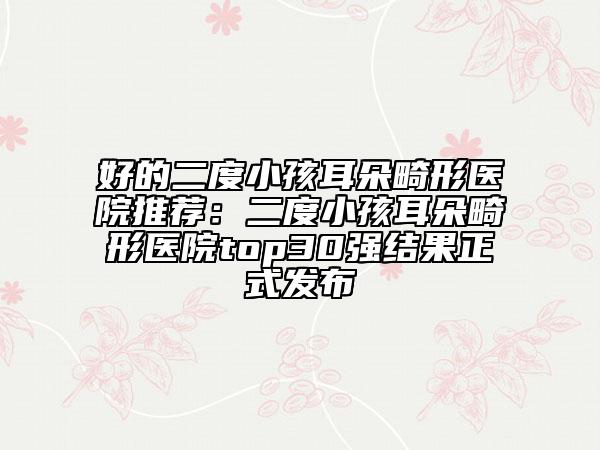 好的二度小孩耳朵畸形醫(yī)院推薦：二度小孩耳朵畸形醫(yī)院top30強結(jié)果正式發(fā)布