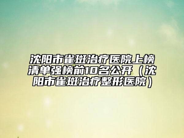 沈陽市雀斑治療醫(yī)院上榜清單強榜前10名公開（沈陽市雀斑治療整形醫(yī)院）