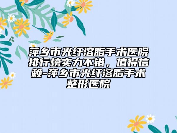 萍鄉(xiāng)市光纖溶脂手術(shù)醫(yī)院排行榜實(shí)力不錯，值得信賴-萍鄉(xiāng)市光纖溶脂手術(shù)整形醫(yī)院