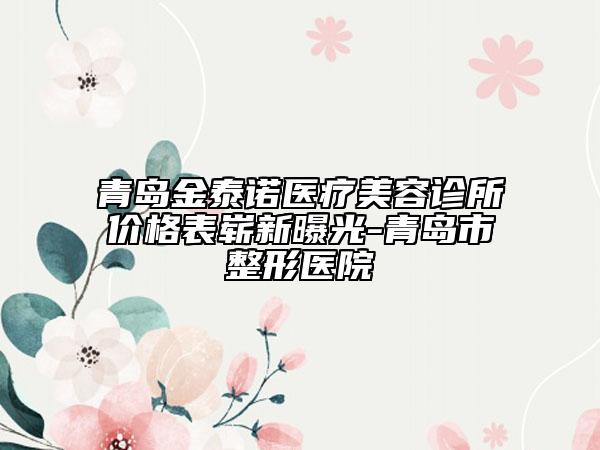 青島金泰諾醫(yī)療美容診所價格表嶄新曝光-青島市整形醫(yī)院