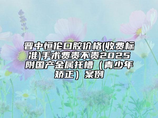 晉中恒倫口腔價格(收費標準)手術費貴不貴2025附國產金屬托槽（青少年矯正）案例