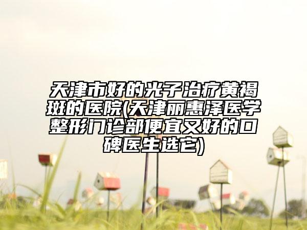 天津市好的光子治療黃褐斑的醫(yī)院(天津麗惠澤醫(yī)學(xué)整形門診部便宜又好的口碑醫(yī)生選它)