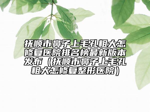 撫順市鼻子上毛孔粗大怎修復(fù)醫(yī)院排名榜最新版本發(fā)布（撫順市鼻子上毛孔粗大怎修復(fù)整形醫(yī)院）