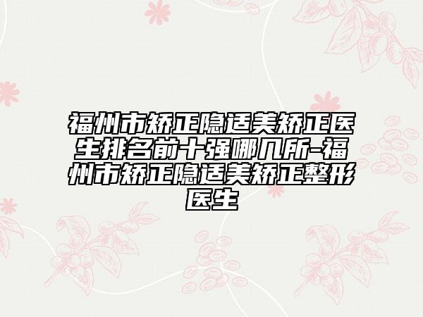 福州市矯正隱適美矯正醫(yī)生排名前十強(qiáng)哪幾所-福州市矯正隱適美矯正整形醫(yī)生
