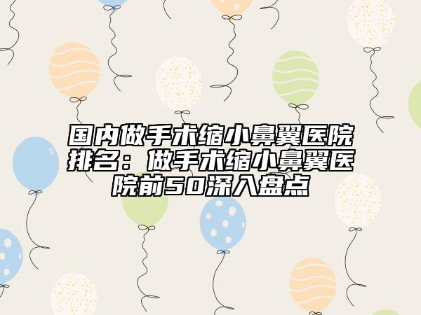 國內(nèi)做手術(shù)縮小鼻翼醫(yī)院排名：做手術(shù)縮小鼻翼醫(yī)院前50深入盤點(diǎn)