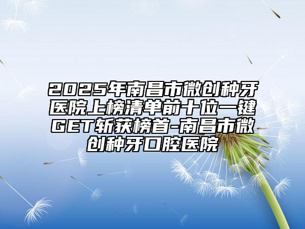 2025年南昌市微創(chuàng)種牙醫(yī)院上榜清單前十位一鍵GET斬獲榜首-南昌市微創(chuàng)種牙口腔醫(yī)院
