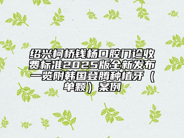 紹興柯橋錢楊口腔門診收費(fèi)標(biāo)準(zhǔn)2025版全新發(fā)布一覽附韓國(guó)登騰種植牙（單顆）案例