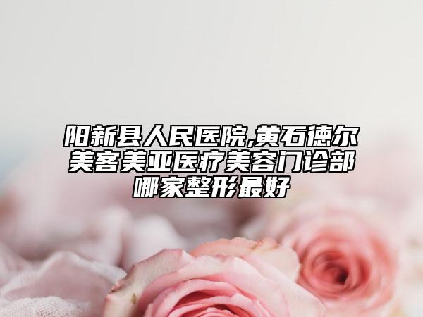 陽新縣人民醫(yī)院,黃石德爾美客美亞醫(yī)療美容門診部哪家整形最好