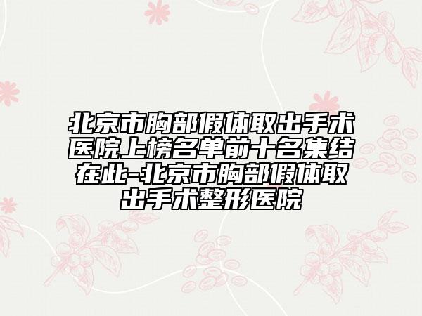 北京市胸部假體取出手術(shù)醫(yī)院上榜名單前十名集結(jié)在此-北京市胸部假體取出手術(shù)整形醫(yī)院