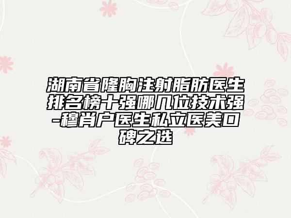 湖南省隆胸注射脂肪醫(yī)生排名榜十強哪幾位技術(shù)強-穆肖戶醫(yī)生私立醫(yī)美口碑之選