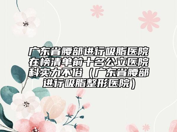 廣東省腰部進行吸脂醫(yī)院在榜清單前十名公立醫(yī)院科實力不俗（廣東省腰部進行吸脂整形醫(yī)院）