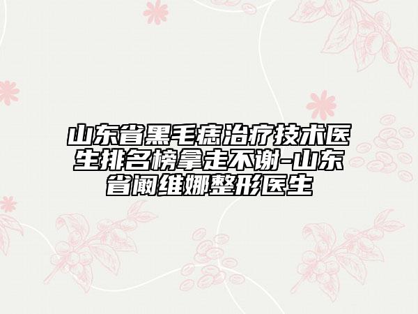 山東省黑毛痣治療技術(shù)醫(yī)生排名榜拿走不謝-山東省闞維娜整形醫(yī)生