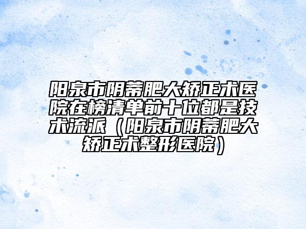 陽泉市陰蒂肥大矯正術(shù)醫(yī)院在榜清單前十位都是技術(shù)流派（陽泉市陰蒂肥大矯正術(shù)整形醫(yī)院）
