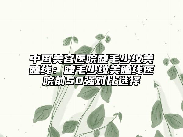 中國(guó)美容醫(yī)院睫毛少紋美瞳線：睫毛少紋美瞳線醫(yī)院前50強(qiáng)對(duì)比選擇