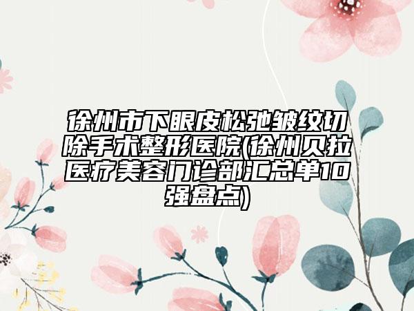 徐州市下眼皮松弛皺紋切除手術(shù)整形醫(yī)院(徐州貝拉醫(yī)療美容門診部匯總單10強(qiáng)盤點(diǎn))