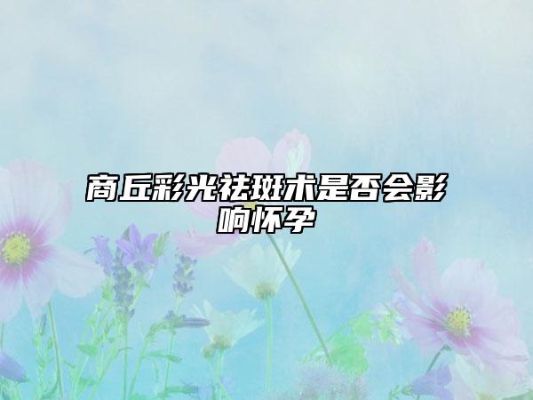 商丘彩光祛斑術(shù)是否會影響懷孕