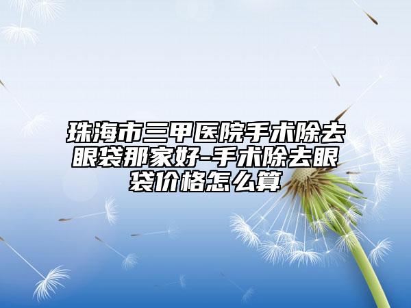 珠海市三甲醫(yī)院手術(shù)除去眼袋那家好-手術(shù)除去眼袋價格怎么算