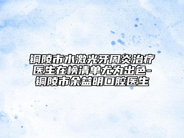 銅陵市水激光牙周炎治療醫(yī)生在榜清單尤為出色-銅陵市余益明口腔醫(yī)生