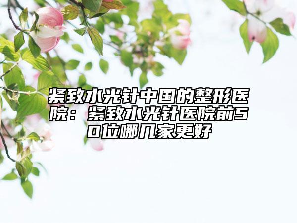 緊致水光針中國(guó)的整形醫(yī)院：緊致水光針醫(yī)院前50位哪幾家更好