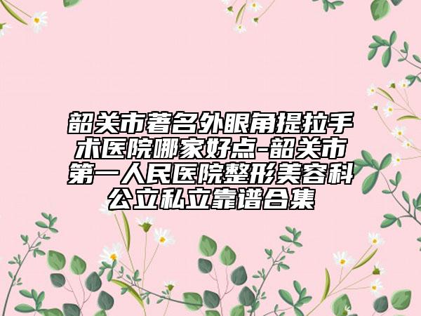 韶關(guān)市著名外眼角提拉手術(shù)醫(yī)院哪家好點(diǎn)-韶關(guān)市第一人民醫(yī)院整形美容科公立私立靠譜合集