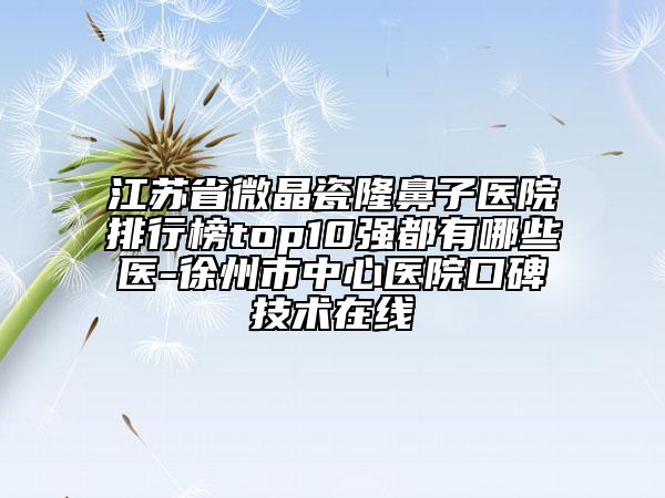江蘇省微晶瓷隆鼻子醫(yī)院排行榜top10強(qiáng)都有哪些醫(yī)-徐州市中心醫(yī)院口碑技術(shù)在線
