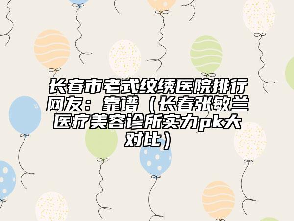 長春市老式紋繡醫(yī)院排行網(wǎng)友：靠譜（長春張敏蘭醫(yī)療美容診所實(shí)力pk大對(duì)比）