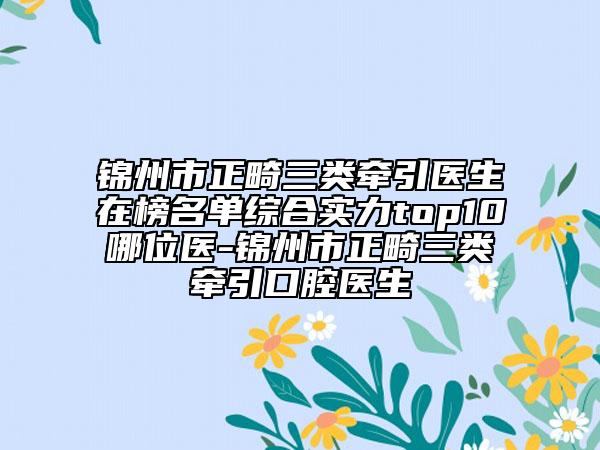錦州市正畸三類牽引醫(yī)生在榜名單綜合實力top10哪位醫(yī)-錦州市正畸三類牽引口腔醫(yī)生