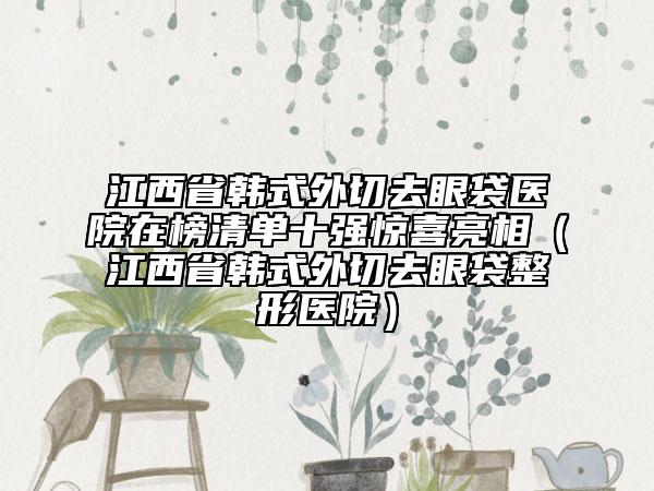 江西省韓式外切去眼袋醫(yī)院在榜清單十強驚喜亮相（江西省韓式外切去眼袋整形醫(yī)院）