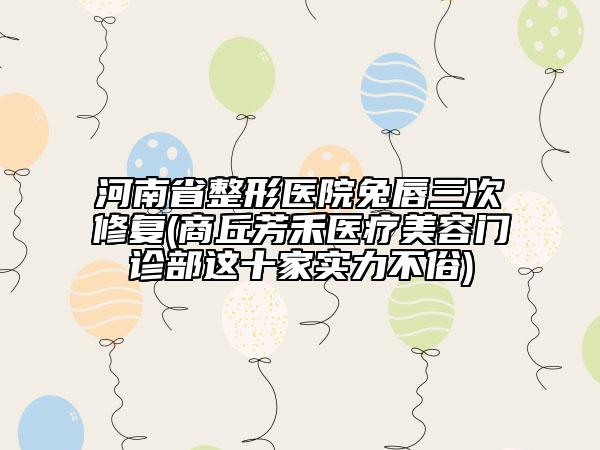 河南省整形醫(yī)院兔唇三次修復(fù)(商丘芳禾醫(yī)療美容門(mén)診部這十家實(shí)力不俗)