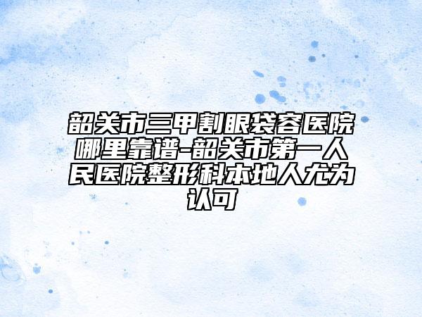 韶關(guān)市三甲割眼袋容醫(yī)院哪里靠譜-韶關(guān)市第一人民醫(yī)院整形科本地人尤為認(rèn)可
