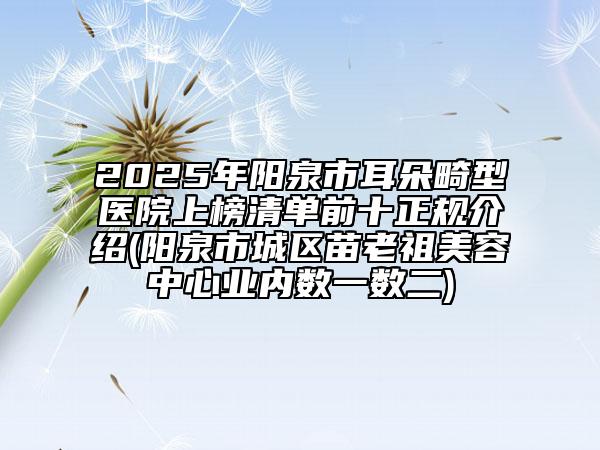 2025年陽泉市耳朵畸型醫(yī)院上榜清單前十正規(guī)介紹(陽泉市城區(qū)苗老祖美容中心業(yè)內(nèi)數(shù)一數(shù)二)