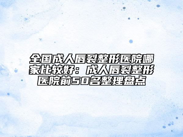 全國成人唇裂整形醫(yī)院哪家比較好：成人唇裂整形醫(yī)院前50名整理盤點
