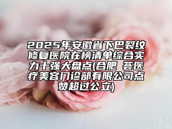 2025年安徽省下巴裂紋修復(fù)醫(yī)院在榜清單綜合實力十強大盤點(合肥媄薈醫(yī)療美容門診部有限公司點贊超過公立)