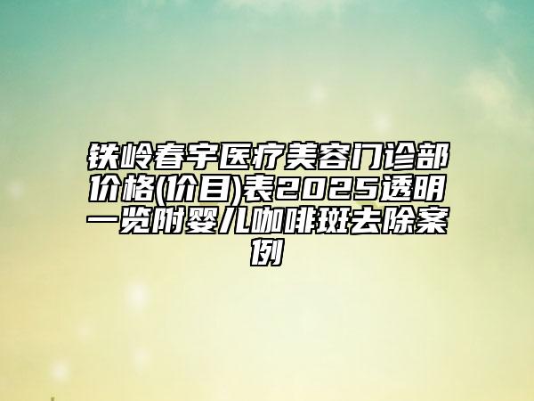 鐵嶺春宇醫(yī)療美容門診部價(jià)格(價(jià)目)表2025透明一覽附嬰兒咖啡斑去除案例