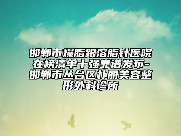邯鄲市爆脂跟溶脂針醫(yī)院在榜清單十強(qiáng)靠譜發(fā)布-邯鄲市叢臺區(qū)樸麗美容整形外科診所
