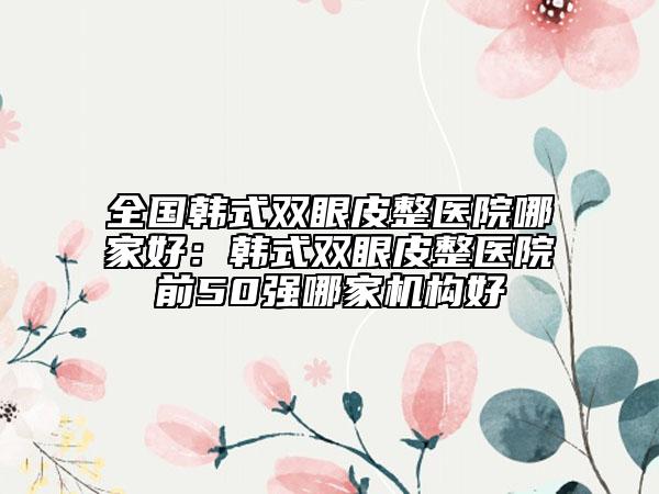 全國(guó)韓式雙眼皮整醫(yī)院哪家好：韓式雙眼皮整醫(yī)院前50強(qiáng)哪家機(jī)構(gòu)好